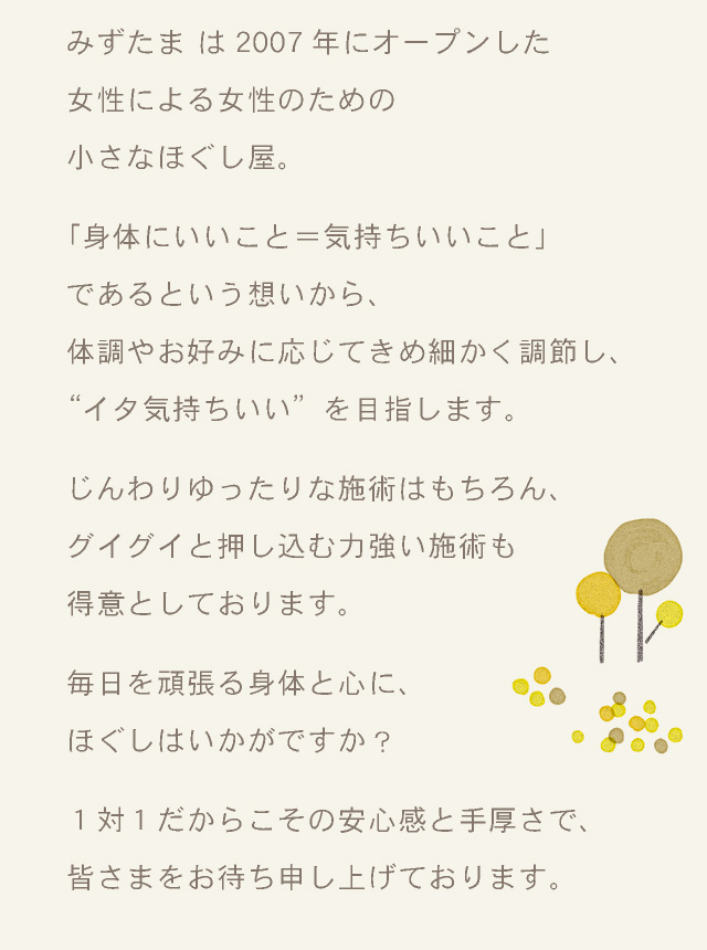 みずたま は2007年にオープンした女性による女性のための小さなほぐし屋。「身体にいいこと＝気持ちいいこと」であるという想いから、体調やお好みに応じてきめ細かく調節し、”イタ気持ちいい”を目指します。じんわりゆったりな施術はもちろん、グイグイと押し込む力強い施術も得意としております。毎日を頑張る身体と心に、ほぐしはいかがですか？１対１だからこその安心感と手厚さで、皆さまをお待ち申し上げております。